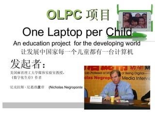 One Laptop per Child An education project  for the developing world 让发展中国家每一个儿童都有一台计算机 发起者： 美国麻省理工大学媒体实验室教授， 《数字化生存》作者 尼克拉斯 · 尼葛洛庞帝   (Nicholas Negroponte ） OLPC 项目 