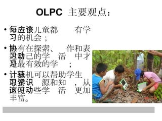 每一个儿童都应该有学习的机会； 只有在探索、协作和表达自己的学习活动中才是最有效的学习； 计算机可以帮助学生获取学习资源和知识，从而使这些学习活动更加丰富。 OLPC  主要观点： 