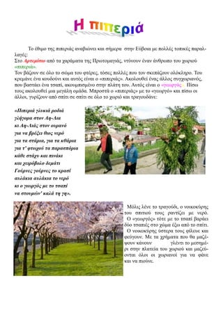 Το έθιμο της πιπεριάς αναβιώνει και σήμερα στην Εύβοια με πολλές τοπικές παραλ-
λαγές:
Στο Αρτεμίσιο από τα χαράματα της Πρωτομαγιάς, ντύνουν έναν άνθρωπο του χωριού
«πιπεριά».
Τον βάζουν σε όλο το σώμα του φτέρες, τόσες πολλές που τον σκεπάζουν ολόκληρο. Του
κρεμάνε ένα κουδούνι και αυτός είναι ο «πιπεριάς». Ακολουθεί ένας άλλος συγχωριανός,
που βαστάει ένα τσαπί, ακουμπισμένο στην πλάτη του. Αυτός είναι ο «γεωργός». Πίσω
τους ακολουθεί μια μεγάλη ομάδα. Μπροστά ο «πιπεριάς» με το «γεωργό» και πίσω οι
άλλοι, γυρίζουν από σπίτι σε σπίτι σε όλο το χωριό και τραγουδάνε:

«Πιπεριά γλυκιά ροδιά
γλήγορα στον Αη-Λια
κι Αη-Λιάς στον ουρανό
για να βρέξει θιος νερό
για τα στάρια, για τα κθάρια
για τ' φτωχού τα παρασπόρια
κάθε στάχυ και πινάκι
και χειρόβολο δεμάτι
Γούρνες γούρνες το κρασί
αυλάκια αυλάκια το νερό
κι ο γιωργός με το τσαπί
να στουμών' καλά τη γη».

                                                  Μόλις λένε το τραγούδι, ο νοικοκύρης
                                                 του σπιτιού τους ραντίζει με νερό.
                                                  Ο «γεωργός» τότε με το τσαπί βαράει
                                                 δύο τσαπιές στο χώμα έξω από το σπίτι.
                                                  Ο νοικοκύρης ύστερα τους φίλευε και
                                                 φεύγουν. Με τα χρήματα που θα μαζέ-
                                                 ψουν κάνουν          γλέντι το μεσημέ-
                                                 ρι στην πλατεία του χωριού και μαζεύ-
                                                 ονται όλοι οι χωριανοί για να φάνε
                                                 και να πιούνε.
 