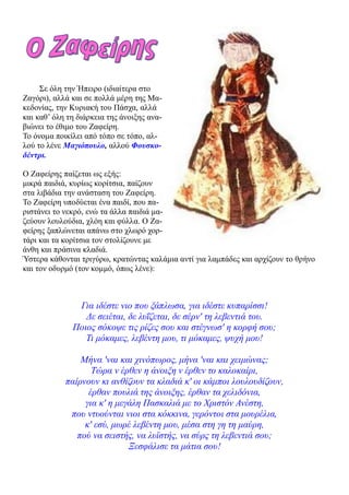 Σε όλη την Ήπειρο (ιδιαίτερα στο
Ζαγόρι), αλλά και σε πολλά μέρη της Μα-
κεδονίας, την Κυριακή του Πάσχα, αλλά
και καθ’ όλη τη διάρκεια της άνοιξης ανα-
βιώνει το έθιμο του Ζαφείρη.
Το όνομα ποικίλει από τόπο σε τόπο, αλ-
λού το λένε Μαγιόπουλο, αλλού Φουσκο-
δέντρι.

Ο Ζαφείρης παίζεται ως εξής:
μικρά παιδιά, κυρίως κορίτσια, παίζουν
στα λιβάδια την ανάσταση του Ζαφείρη.
Το Ζαφείρη υποδύεται ένα παιδί, που πα-
ριστάνει το νεκρό, ενώ τα άλλα παιδιά μα-
ζεύουν λουλούδια, χλόη και φύλλα. Ο Ζα-
φείρης ξαπλώνεται απάνω στο χλωρό χορ-
τάρι και τα κορίτσια τον στολίζουνε με
άνθη και πράσινα κλαδιά.
Ύστερα κάθονται τριγύρω, κρατώντας καλάμια αντί για λαμπάδες και αρχίζουν το θρήνο
και τον οδυρμό (τον κομμό, όπως λένε):



               Για ιδέστε νιο που ξάπλωσα, για ιδέστε κυπαρίσσι!
                 Δε σειέται, δε λυΐζεται, δε σέρν' τη λεβεντιά του.
              Ποιος σόκοψε τις ρίζες σου και στέγνωσ' η κορφή σου;
                 Τι μόκαμες, λεβέντη μου, τι μόκαμες, ψυχή μου!

                Μήνα 'ναι και χινόπωρος, μήνα 'ναι και χειμώνας;
                   Τώρα ν έρθεν η άνοιξη ν έρθεν το καλοκαίρι,
            παίρνουν κι ανθίζουν τα κλαδιά κ' οι κάμποι λουλουδίζουν,
                  έρθαν πουλιά της άνοιξης, έρθαν τα χελιδόνια,
                 για κ' η μεγάλη Πασκαλιά με το Χριστόν Ανέστη,
             που ντυούνται νιοι στα κόκκινα, γερόντοι στα μουρέλια,
                 κ' εσύ, μωρέ λεβέντη μου, μέσα στη γη τη μαύρη,
               πού να σειστής, να λυϊστής, να σύρς τη λεβεντιά σου;
                             Ξεσφάλισε τα μάτια σου!
 