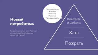 Самореализация
                                        Эстетизм
                                       Познание
                                        Уважение
                                     Принадлежность
Новый                                                 Вконтакте
потребитель                                           и мобилка


                                                       Хата
Как разговаривать с ним? Маргинал,
который живет вне пирамиды
ценностей Маслоу?



                                                      Пожрать
 