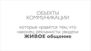 ОБЪЕКТЫ
   КОММУНИКАЦИИ
 которые нравятся тем, что
наконец рекламисты увидели
   ЖИВОЕ общение
 