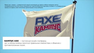 Ка́мпус (англ. campus) — университетский городок, включающий, как правило, учебные помещения, научно-
исследовательские институты, жилые помещения для студентов, библиотеки, аудитории, столовые и т. д. Университетские
кампусы, как правило, имеют автономную администрацию, иногда выборную.




КАМПУС AXE — постоянная онлайн платформа,
где ты всегда можешь научиться правильным знакомствам и общению с
противоположным полом.
 