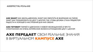 AXEEFFECT.RU: РОЛЬ AXE




AXE ЗНАЕТ КАК УВЛЕЧЬ ДЕВЧОНКУ, ЗНАЕТ КАК ОБРАТИТЬ ЕЕ ВНИМАНИЕ НА ПАРНЯ,
ЗНАЕТ КАК ПОЗНАКОМИТЬ ИХ ДРУГ С ДРУГОМ, ТАК, ЧТОБЫ ДРУЖБА СТАЛА ПРЕДМЕТОМ
РАДОСТИ И ХОРОШЕГО НАСТРОЕНИЯ ДЛЯ НИХ ОБОИХ

AXE ГОТОВИТ ПАРНЕЙ И ДЕВЧОНОК К НОВОЙ НЕОЖИДАННОЙ, В ЧЕМ-ТО
СПОНТАННОЙ, НО ОЧЕНЬ ИНТЕРЕСНОЙ ЖИЗНИ В ОТНОШЕНИЯХ ДРУГ С ДРУГОМ


AXE ПЕРЕДАЕТ СВОИ РЕАЛЬНЫЕ ЗНАНИЯ
В ВИРТУАЛЬНОМ КАМПУСЕ AXE
 