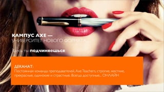 КАМПУС AXE —
УНИВЕРСИТЕТ НОВОГО ФОРМАТА.

Здесь ты подчиняешься:


 ДЕКАНАТ:
 Постоянная команда преподавателей, Axe Teachers, строгие, жесткие,
 прекрасные, одинокие и страстные. Всегда доступные... ОНЛАЙН
 