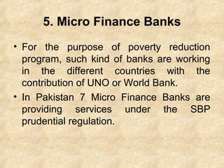 5. Micro Finance Banks
• For the purpose of poverty reduction
program, such kind of banks are working
in the different countries with the
contribution of UNO or World Bank.
• In Pakistan 7 Micro Finance Banks are
providing services under the SBP
prudential regulation.
 