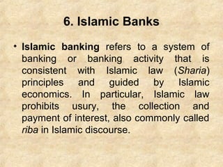 6. Islamic Banks
• Islamic banking refers to a system of
banking or banking activity that is
consistent with Islamic law (Sharia)
principles and guided by Islamic
economics. In particular, Islamic law
prohibits usury, the collection and
payment of interest, also commonly called
riba in Islamic discourse.
 
