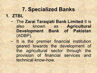 7. Specialized Banks
1. ZTBL
– The Zarai Taraqiati Bank Limited It is
also known as Agricultural
Development Bank of Pakistan
(ADBP).
– It is the premier financial institution
geared towards the development of
the agricultural sector through the
provision of financial services and
technical know-how.
 