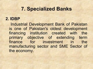 7. Specialized Banks
2. IDBP
Industrial Development Bank of Pakistan
is one of Pakistan's oldest development
financing institution created with the
primary objective of extending term
finance for investment in the
manufacturing sector and SME Sector of
the economy.
 