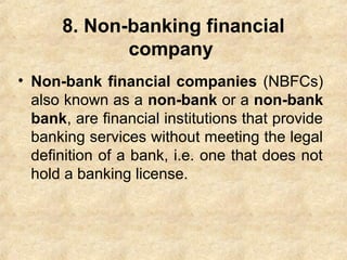 8. Non-banking financial
company
• Non-bank financial companies (NBFCs)
also known as a non-bank or a non-bank
bank, are financial institutions that provide
banking services without meeting the legal
definition of a bank, i.e. one that does not
hold a banking license.
 