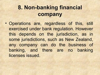 8. Non-banking financial
company
• Operations are, regardless of this, still
exercised under bank regulation. However
this depends on the jurisdiction, as in
some jurisdictions, such as New Zealand,
any company can do the business of
banking, and there are no banking
licenses issued.
 