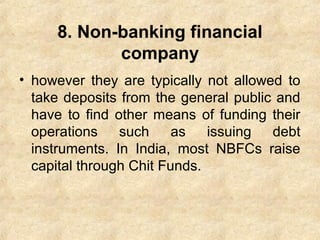 8. Non-banking financial
company
• however they are typically not allowed to
take deposits from the general public and
have to find other means of funding their
operations such as issuing debt
instruments. In India, most NBFCs raise
capital through Chit Funds.
 
