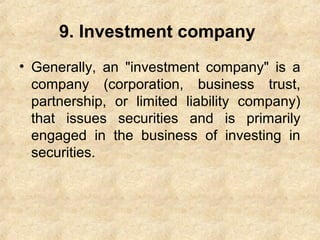 9. Investment company
• Generally, an "investment company" is a
company (corporation, business trust,
partnership, or limited liability company)
that issues securities and is primarily
engaged in the business of investing in
securities.
 