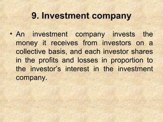9. Investment company
• An investment company invests the
money it receives from investors on a
collective basis, and each investor shares
in the profits and losses in proportion to
the investor’s interest in the investment
company.
 