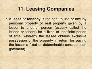 11. Leasing Companies
• A lease or tenancy is the right to use or occupy
personal property or real property given by a
lessor to another person (usually called the
lessee or tenant) for a fixed or indefinite period
of time, whereby the lessee obtains exclusive
possession of the property in return for paying
the lessor a fixed or determinable consideration
(payment).
 