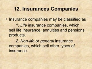 12. Insurances Companies
• Insurance companies may be classified as
1. Life insurance companies, which
sell life insurance, annuities and pensions
products.
2. Non-life or general insurance
companies, which sell other types of
insurance.
 