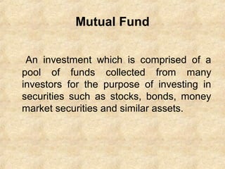 Mutual Fund
An investment which is comprised of a
pool of funds collected from many
investors for the purpose of investing in
securities such as stocks, bonds, money
market securities and similar assets.
 