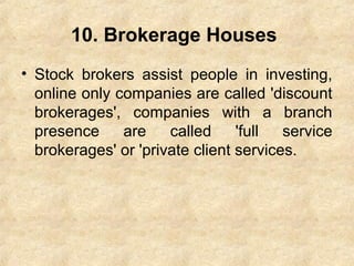 10. Brokerage Houses
• Stock brokers assist people in investing,
online only companies are called 'discount
brokerages', companies with a branch
presence are called 'full service
brokerages' or 'private client services.
 