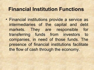 Financial Institution Functions
• Financial institutions provide a service as
intermediaries of the capital and debt
markets. They are responsible for
transferring funds from investors to
companies, in need of those funds. The
presence of financial institutions facilitate
the flow of cash through the economy.
 