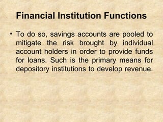 Financial Institution Functions
• To do so, savings accounts are pooled to
mitigate the risk brought by individual
account holders in order to provide funds
for loans. Such is the primary means for
depository institutions to develop revenue.
 