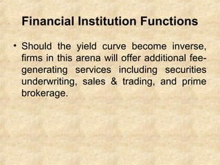 Financial Institution Functions
• Should the yield curve become inverse,
firms in this arena will offer additional fee-
generating services including securities
underwriting, sales & trading, and prime
brokerage.
 