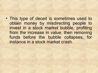 • This type of deceit is sometimes used to
obtain money by misdirecting people to
invest in a stock market bubble, profiting
from the increase in value, then removing
funds before the bubble collapses, for
instance in a stock market crash.
 