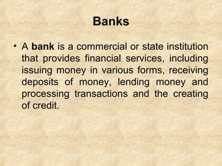 Banks
• A bank is a commercial or state institution
that provides financial services, including
issuing money in various forms, receiving
deposits of money, lending money and
processing transactions and the creating
of credit.
 