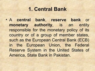 1. Central Bank
• A central bank, reserve bank or
monetary authority, is an entity
responsible for the monetary policy of its
country or of a group of member states,
such as the European Central Bank (ECB)
in the European Union, the Federal
Reserve System in the United States of
America, State Bank in Pakistan.
 