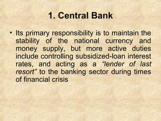 1. Central Bank
• Its primary responsibility is to maintain the
stability of the national currency and
money supply, but more active duties
include controlling subsidized-loan interest
rates, and acting as a “lender of last
resort” to the banking sector during times
of financial crisis
 