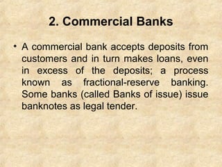 2. Commercial Banks
• A commercial bank accepts deposits from
customers and in turn makes loans, even
in excess of the deposits; a process
known as fractional-reserve banking.
Some banks (called Banks of issue) issue
banknotes as legal tender.
 