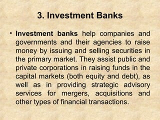 3. Investment Banks
• Investment banks help companies and
governments and their agencies to raise
money by issuing and selling securities in
the primary market. They assist public and
private corporations in raising funds in the
capital markets (both equity and debt), as
well as in providing strategic advisory
services for mergers, acquisitions and
other types of financial transactions.
 