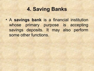 4. Saving Banks
• A savings bank is a financial institution
whose primary purpose is accepting
savings deposits. It may also perform
some other functions.
 