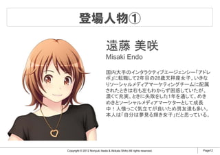 登場人物①

                              遠藤 美咲
                              Misaki Endo

                              国内大手のインタラクティブエージェンシー「アドレ
                              ボ」に転職して2年目の28歳天秤座女子。いきな
                              りソーシャルメディアマーケティングチームに配属
                              されたときは右も左もわからず困惑していたが、
                              濃くて充実、ときに失敗をした1年を通して、めき
                              めきとソーシャルメディアマーケターとして成長
                              中！人懐っこく気立てが良いため男友達も多い。
                              本人は「自分は夢見る輝き女子」だと思っている。




Copyright © 2012 Noriyuki Ikeda & Akikata Shiho All rights reserved.   Page12
 