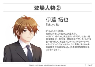 登場人物②

                              伊藤 拓也
                              Takuya Ito

                              アドレボ入社5年目。
                              美咲の同僚。28歳の乙女座男子。
                              一浪しているため、美咲と同い年だが、社会人経
                              験は美咲が一年先輩。頭脳明晰だが、男としては
                              若干頼りない。美咲と同じタイミングでソーシャル
                              メディアマーケティングチームに異動。まもなく美
                              咲の教育担当者になるも、天真爛漫な美咲に振
                              り回される毎日。




Copyright © 2012 Noriyuki Ikeda & Akikata Shiho All rights reserved.   Page13
 