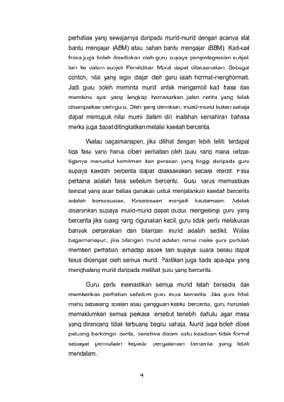 perhatian yang sewajarnya daripada murid-murid dengan adanya alat
bantu mengajar (ABM) atau bahan bantu mengajar (BBM). Kad-kad
frasa juga boleh disediakan oleh guru supaya pengintegrasian subjek
lain ke dalam subjek Pendidikan Moral dapat dilaksanakan. Sebagai
contoh, nilai yang ingin diajar oleh guru ialah hormat-menghormati.
Jadi guru boleh meminta murid untuk mengambil kad frasa dan
membina ayat yang lengkap berdasarkan jalan cerita yang telah
disampaikan oleh guru. Oleh yang demikian, murid-murid bukan sahaja
dapat memupuk nilai murni dalam diri malahan kemahiran bahasa
merka juga dapat ditingkatkan melalui kaedah bercerita.

      Walau bagaimanapun, jika dilihat dengan lebih teliti, terdapat
tiga fasa yang harus diberi perhatian oleh guru yang mana ketiga-
tiganya menuntut komitmen dan peranan yang tinggi daripada guru
supaya kaedah bercerita dapat dilaksanakan secara efektif. Fasa
pertama adalah fasa sebelum bercerita. Guru harus memastikan
tempat yang akan beliau gunakan untuk menjalankan kaedah bercerita
adalah    bersesuaian.    Keselesaan   menjadi    keutamaan.        Adalah
disarankan supaya murid-murid dapat duduk mengelilingi guru yang
bercerita jika ruang yang digunakan kecil, guru tidak perlu melakukan
banyak pergerakan dan bilangan murid adalah sedikit. Walau
bagaimanapun, jika bilangan murid adalah ramai maka guru perlulah
memberi perhatian terhadap aspek lain supaya suara beliau dapat
terus didengari oleh semua murid. Pastikan juga tiada apa-apa yang
menghalang murid daripada melihat guru yang bercerita.

      Guru perlu memastikan semua murid telah bersedia dan
memberikan perhatian sebelum guru mula bercerita. Jika guru tidak
mahu sebarang soalan atau gangguan ketika bercerita, guru haruslah
memaklumkan semua perkara tersebut terlebih dahulu agar masa
yang dirancang tidak terbuang begitu sahaja. Murid juga boleh diberi
peluang berkongsi cerita, peristiwa dalam satu keadaan tidak formal
sebagai   permulaan      kepada   pengalaman     bercerita   yang    lebih
mendalam.


                            4
 