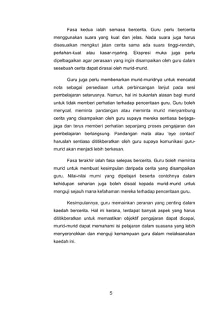 Fasa kedua ialah semasa bercerita. Guru perlu bercerita
menggunakan suara yang kuat dan jelas. Nada suara juga harus
disesuaikan mengikut jalan cerita sama ada suara tinggi-rendah,
perlahan-kuat   atau   kasar-nyaring.   Ekspresi   muka   juga   perlu
dipelbagaikan agar perasaan yang ingin disampaikan oleh guru dalam
sesebuah cerita dapat dirasai oleh murid-murid.

      Guru juga perlu membenarkan murid-muridnya untuk mencatat
nota sebagai persediaan untuk perbincangan lanjut pada sesi
pembelajaran seterusnya. Namun, hal ini bukanlah alasan bagi murid
untuk tidak memberi perhatian terhadap penceritaan guru. Guru boleh
menyoal, meminta pandangan atau meminta murid menyambung
cerita yang disampaikan oleh guru supaya mereka sentiasa berjaga-
jaga dan terus memberi perhatian sepanjang proses pengajaran dan
pembelajaran berlangsung. Pandangan mata atau ‘eye contact’
haruslah sentiasa dititikberatkan oleh guru supaya komunikasi guru-
murid akan menjadi lebih berkesan.

      Fasa terakhir ialah fasa selepas bercerita. Guru boleh meminta
murid untuk membuat kesimpulan daripada cerita yang disampaikan
guru. Nilai-nilai murni yang dipelajari beserta contohnya dalam
kehidupan seharian juga boleh disoal kepada murid-murid untuk
menguji sejauh mana kefahaman mereka terhadap penceritaan guru.

      Kesimpulannya, guru memainkan peranan yang penting dalam
kaedah bercerita. Hal ini kerana, terdapat banyak aspek yang harus
dititikberatkan untuk memastikan objektif pengajaran dapat dicapai,
murid-murid dapat memahami isi pelajaran dalam suasana yang lebih
menyeronokkan dan menguji kemampuan guru dalam melaksanakan
kaedah ini.




                           5
 