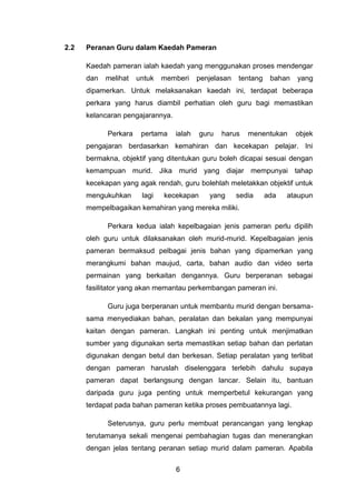 2.2   Peranan Guru dalam Kaedah Pameran

      Kaedah pameran ialah kaedah yang menggunakan proses mendengar
      dan   melihat   untuk   memberi     penjelasan   tentang    bahan   yang
      dipamerkan. Untuk melaksanakan kaedah ini, terdapat beberapa
      perkara yang harus diambil perhatian oleh guru bagi memastikan
      kelancaran pengajarannya.

            Perkara    pertama    ialah   guru   harus    menentukan      objek
      pengajaran berdasarkan kemahiran dan kecekapan pelajar. Ini
      bermakna, objektif yang ditentukan guru boleh dicapai sesuai dengan
      kemampuan murid. Jika murid yang diajar mempunyai tahap
      kecekapan yang agak rendah, guru bolehlah meletakkan objektif untuk
      mengukuhkan      lagi   kecekapan      yang      sedia     ada   ataupun
      mempelbagaikan kemahiran yang mereka miliki.

            Perkara kedua ialah kepelbagaian jenis pameran perlu dipilih
      oleh guru untuk dilaksanakan oleh murid-murid. Kepelbagaian jenis
      pameran bermaksud pelbagai jenis bahan yang dipamerkan yang
      merangkumi bahan maujud, carta, bahan audio dan video serta
      permainan yang berkaitan dengannya. Guru berperanan sebagai
      fasilitator yang akan memantau perkembangan pameran ini.

            Guru juga berperanan untuk membantu murid dengan bersama-
      sama menyediakan bahan, peralatan dan bekalan yang mempunyai
      kaitan dengan pameran. Langkah ini penting untuk menjimatkan
      sumber yang digunakan serta memastikan setiap bahan dan perlatan
      digunakan dengan betul dan berkesan. Setiap peralatan yang terlibat
      dengan pameran haruslah diselenggara terlebih dahulu supaya
      pameran dapat berlangsung dengan lancar. Selain itu, bantuan
      daripada guru juga penting untuk memperbetul kekurangan yang
      terdapat pada bahan pameran ketika proses pembuatannya lagi.

            Seterusnya, guru perlu membuat perancangan yang lengkap
      terutamanya sekali mengenai pembahagian tugas dan menerangkan
      dengan jelas tentang peranan setiap murid dalam pameran. Apabila

                                  6
 