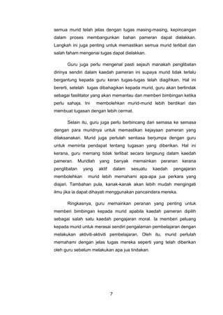 semua murid telah jelas dengan tugas masing-masing, kepincangan
dalam proses membangunkan bahan pameran dapat dielakkan.
Langkah ini juga penting untuk memastikan semua murid terlibat dan
salah faham mengenai tugas dapat dielakkan.

      Guru juga perlu mengenal pasti sejauh manakah penglibatan
dirinya sendiri dalam kaedah pameran ini supaya murid tidak terlalu
bergantung kepada guru keran tugas-tugas telah diagihkan. Hal ini
bererti, setelah tugas dibahagikan kepada murid, guru akan bertindak
sebagai fasilitator yang akan memantau dan memberi bimbingan ketika
perlu sahaja. Ini        membolehkan murid-murid lebih berdikari dan
membuat tugasan dengan lebih cermat.

      Selain itu, guru juga perlu berbincang dari semasa ke semasa
dengan para muridnya untuk memastikan kejayaan pameran yang
dilaksanakan. Murid juga perlulah sentiasa berjumpa dengan guru
untuk meminta pendapat tentang tugasan yang diberikan. Hal ini
kerana, guru memang tidak terlibat secara langsung dalam kaedah
pameran.      Muridlah    yang        banyak   memainkan    peranan   kerana
penglibatan     yang      aktif       dalam    sesuatu   kaedah   pengajaran
membolehkan       murid lebih memahami apa-apa jua perkara yang
diajari. Tambahan pula, kanak-kanak akan lebih mudah mengingati
ilmu jika ia dapat dihayati menggunakan pancaindera mereka.

      Ringkasnya, guru memainkan peranan yang penting untuk
memberi bimbingan kepada murid apabila kaedah pameran dipilih
sebagai salah satu kaedah pengajaran moral. Ia memberi peluang
kepada murid untuk merasai sendiri pengalaman pembelajaran dengan
melakukan aktiviti-aktiviti pembelajaran. Oleh itu, murid perlulah
memahami dengan jelas tugas mereka seperti yang telah diberikan
oleh guru sebelum melakukan apa jua tindakan.




                                  7
 