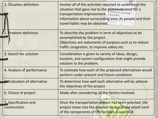 1. Situation definition        Involve all of the activities required to understand the
                               situation that gave rise to the perceived need for a
                               transportation improvement.
                               Information about surrounding area, its people and their
                               travel habits may be obtained.

2. Problem definition          To describe the problem in term of objectives to be
                               accomplished by the project.
                               Objectives are statements of purpose such as to reduce
                               traffic congestion, to improve safety etc.
3. Search for solution         Consideration is given to variety of ideas, design,
                               location, and system configuration that might provide
                               solution to the problem.
4. Analysis of performance     To estimate how each of the proposed alternatives would
                               perform under present and future conditions
5. Evaluation of alternative   To determine how well each alternative will be achieve
                               the objectives of the project
6. Choice of project           Made after considering all the factors involved.

7. Specification and           Once the transportation project has been selected, the
construction                   project move into the detailed design phase which each
                               of the components of the facilities is specified
 