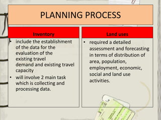 PLANNING PROCESS
           Inventory                      Land uses
• include the establishment    • required a detailed
  of the data for the            assessment and forecasting
  evaluation of the              in terms of distribution of
  existing travel                area, population,
  demand and existing travel
  capacity                       employment, economic,
                                 social and land use
• will involve 2 main task
  which is collecting and        activities.
  processing data.
 