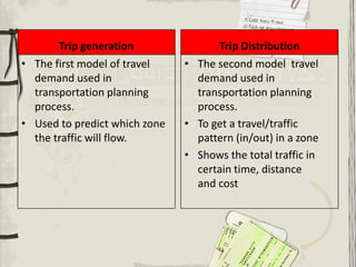 Trip generation               Trip Distribution
• The first model of travel    • The second model travel
  demand used in                 demand used in
  transportation planning        transportation planning
  process.                       process.
• Used to predict which zone   • To get a travel/traffic
  the traffic will flow.         pattern (in/out) in a zone
                               • Shows the total traffic in
                                 certain time, distance
                                 and cost
 