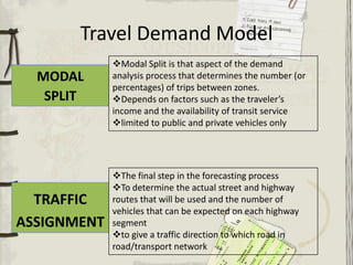 Travel Demand Model
             Modal Split is that aspect of the demand
  MODAL      analysis process that determines the number (or
             percentages) of trips between zones.
   SPLIT     Depends on factors such as the traveler’s
             income and the availability of transit service
             limited to public and private vehicles only




             The final step in the forecasting process
             To determine the actual street and highway
  TRAFFIC    routes that will be used and the number of
             vehicles that can be expected on each highway
ASSIGNMENT   segment
             to give a traffic direction to which road in
             road/transport network
 
