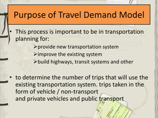 Purpose of Travel Demand Model
• This process is important to be in transportation
  planning for:
         provide new transportation system
         improve the existing system
         build highways, transit systems and other

• to determine the number of trips that will use the
  existing transportation system. trips taken in the
  form of vehicle / non-transport
  and private vehicles and public transport
 