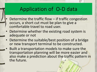 Application of O-D data
• Determine the traffic flow – if traffic congestion
  occurs, a short cut must be plan to give a
  comfortable travel to road user.
• Determine whether the existing road system is
  adequate or not
• Determine the suitable/best position of a bridge
  or new transport terminal to be constructed.
• Built a transportation models to make sure the
  transportation planning will be more easier and
  also make a prediction about the traffic pattern in
  the future.
 