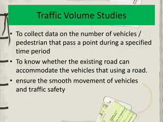 Traffic Volume Studies
• To collect data on the number of vehicles /
  pedestrian that pass a point during a specified
  time period
• To know whether the existing road can
  accommodate the vehicles that using a road.
• ensure the smooth movement of vehicles
  and traffic safety
 