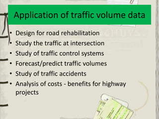 Application of traffic volume data
•   Design for road rehabilitation
•   Study the traffic at intersection
•   Study of traffic control systems
•   Forecast/predict traffic volumes
•   Study of traffic accidents
•   Analysis of costs - benefits for highway
    projects
 