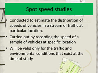 Spot speed studies
• Conducted to estimate the distribution of
  speeds of vehicles in a stream of traffic at
  particular location.
• Carried out by recording the speed of a
  sample of vehicles at specific location
• Will be valid only for the traffic and
  environmental conditions that exist at the
  time of study.
 