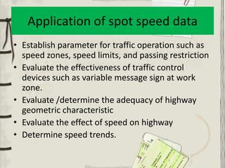 Application of spot speed data
• Establish parameter for traffic operation such as
  speed zones, speed limits, and passing restriction
• Evaluate the effectiveness of traffic control
  devices such as variable message sign at work
  zone.
• Evaluate /determine the adequacy of highway
  geometric characteristic
• Evaluate the effect of speed on highway
• Determine speed trends.
 