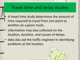 Travel time and delay studies
• A travel time study determines the amount of
  time required to travel from one point to
  another on a given route.
• Information may also collected on the
  location, duration, and causes of delays.
• data also aid the traffic engineer in identifying
  problems at the location.
 