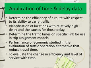 Application of time & delay data
• Determine the efficiency of a route with respect
  to its ability to carry traffic
• Identification of locations with relatively high
  delay and the causes for those delay.
• Determine the traffic times on specific link for use
  in trip assignment models
• Performance of economic studied in the
  evaluation of traffic operation alternative that
  reduce travel time.
• To evaluate the change in efficiency and level of
  service with time.
 